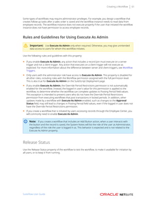 Creating a Workflow 61
Some types of workflows may require administrator privileges. For example, you design a workflow that
creates follow-up tasks after a sales order is saved and the workflow instance needs to read data from
employee records. The workflow instance does not execute properly if the user that initiated the workflow
instance does not have permission to access employee records.
Rules and Guidelines for Using Execute As Admin
Important: Use Execute As Admin only when required. Otherwise, you may give unintended
data access to users for whom this workflow initiates.
Use the following rules and guidelines with this property:
■ If you enable Execute As Admin, any action that includes a record join must execute on a server
trigger and not a client trigger. Any action that executes on a client trigger will not execute as
expected. For more information about the difference between server and client triggers, see Workflow
Triggers.
■ Only users with the administrator role have access to Execute As Admin. This property is disabled for
all other roles, including roles with the Workflow permission assigned with the full permission level.
This is also true for Execute As Admin on the SuiteScript Deployment page.
■ If you enable Execute As Admin, the Override Period Restrictions permission is not automatically
enabled for the workflow. Instead, the logged in user's value for this permission is applied to the
workflow, to determine whether the workflow can complete updates to Posting Period field values.
This exception is intended to prevent users who do not have the Override Period Restrictions
permission from executing workflows that post transactions in locked periods. In addition, other
updates made by a workflow with Execute As Admin enabled, such as changes to the Approval
Status field, may still lead to changes in Posting Period field values, even if the logged in user does not
have the Override Period Restrictions permission.
■ If you create a workflow that is initiated by users accessing records through the Employee Center, you
will commonly need to enable Execute As Admin.
Note: If you create a workflow that includes an Add Button action, when a user interacts with
the button and the record is saved, the System Notes will list the role of the user as Administrator,
regardless of the role the user is logged in as. This behavior is expected and is not related to the
Execute As Admin property.
Release Status
Use the Release Status property of the workflow to test the workflow, to make it available for initiation by
all users, or to keep it from running.
SuiteFlow User Guide
 