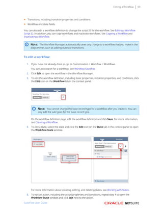 Editing a Workflow 69
■ Transitions, including transition properties and conditions.
■ Workflow and state fields.
You can also edit a workflow definition to change the script ID for the workflow. See Editing a Workflow
Script ID. In addition, you can copy workflows and inactivate workflows. See Copying a Workflow and
Inactivating a Workflow.
Note: The Workflow Manager automatically saves any change to a workflow that you make in the
diagrammer, such as adding states or transitions.
To edit a workflow:
1. If you have not already done so, go to Customization > Workflow > Workflows.
You can also search for a workflow. See Workflow Searches
2. Click Edit to open the workflow in the Workflow Manager.
3. To edit the workflow definition, including basic properties, initiation properties, and conditions, click
the Edit icon on the Workflow tab in the context panel.
Note: You cannot change the base record type for a workflow after you create it. You can
only edit the sub types for the base record type.
On the workflow definition page, edit the workflow definition and click Save. For more information,
see Creating a Workflow.
4. To edit a state, select the state and click the Edit icon on the State tab in the context panel to open
the Workflow State window.
For more information about creating, editing, and deleting states, see Working with States.
5. To edit an action, including the action properties and conditions, repeat step 4 to open the
Workflow State window and click Edit next to the action.
SuiteFlow User Guide
 