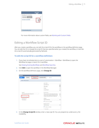 Editing a Workflow 71
For more information about custom fields, see Working with Custom Fields.
Editing a Workflow Script ID
After you create a workflow, you can edit the script ID for the workflow on the workflow definition page.
You can edit the ID to change the script ID that you specified when you created the workflow, or override
the script ID automatically generated by NetSuite.
To edit the script ID for a workflow definition:
1. If you have not already done so, go to Customization > Workflow > Workflows to open the
Workflow list page or search for a workflow.
See Viewing Existing Workflows and Workflow Searches.
2. Click Edit to open the workflow in the Workflow Manager.
3. On the workflow definition page, click Change ID.
4. In the Change Script ID window, enter a new scipt ID. You can prepend an underscore (_) for
readability.
SuiteFlow User Guide
 