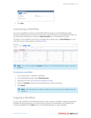 Editing a Workflow 72
5. Click Save.
Inactivating a Workflow
You can set a workflow to inactive on the workflow definition page or on the Workflows list page.
Inactivate a workflow if you do not want it to execute or appear by default in the Workflows list page. You
can view inactive workflows by checking the Show Inactives box on the Workflows list page.
The effects on the workflow is the same as a workflow with a release status of Not Initiating. For more
information about release statuses, see Release Status.
Note: You can also enable the Inactive checkbox on the workflow definition page to inactivate a
workflow.
To inactivate a workflow:
1. Go to Customization > Workflow > Workflows.
2. On the Workflows list page, enable Show Inactives.
3. Optionally, set a filter. See Filtering the Workflow List Page.
4. Enable the Inactive checkbox for the workflow that you want to inactivate.
5. Click Submit.
Note: This change does not affect currently running instances of the workflow, only new
instances.
Copying a Workflow
You can copy a workflow in the Workflow Manager. Create a copy of a workflow to replicate complicated
workflows for testing purposes or as a basis to start creation of a new workflow. Use the Make Copy
command, available from the More menu in the Workflow Manager, to copy a workflow.
SuiteFlow User Guide
 