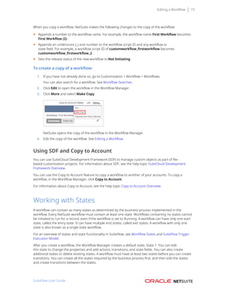 Editing a Workflow 73
When you copy a workflow, NetSuite makes the following changes to the copy of the workflow:
■ Appends a number to the workflow name. For example, the workflow name First Workflow becomes
First Workflow (2).
■ Appends an underscore (_) and number to the workflow script ID and any workflow or
state field. For example, a workflow script ID of customworkflow_firstworkflow becomes
customworkflow_firstworkflow_2.
■ Sets the release status of the new workflow to Not Initiating.
To create a copy of a workflow:
1. If you have not already done so, go to Customization > Workflow > Workflows.
You can also search for a workflow. See Workflow Searches.
2. Click Edit to open the workflow in the Workflow Manager.
3. Click More and select Make Copy.
NetSuite opens the copy of the workflow in the Workflow Manager.
4. Edit the copy of the workflow. See Editing a Workflow.
Using SDF and Copy to Account
You can use SuiteCloud Development Framework (SDF) to manage custom objects as part of file-
based customization projects. For information about SDF, see the help topic SuiteCloud Development
Framework Overview.
You can use the Copy to Account feature to copy a workflow to another of your accounts. To copy a
workflow, in the Workflow Manager, click Copy to Account.
For information about Copy to Account, see the help topic Copy to Account Overview.
Working with States
A workflow can contain as many states as determined by the business process implemented in the
workflow. Every NetSuite workflow must contain at least one state. Workflows containing no states cannot
be initiated to run for a record, even if the workflow is set to Running. A workflow can have only one start
state, called the entry state. It can have multiple end states, called exit states. A workflow with only one
state is also known as a single state workflow.
For an overview of states and state functionality in SuiteFlow, see Workflow States and SuiteFlow Trigger
Execution Model.
After you create a workflow, the Workflow Manager creates a default state, State 1. You can edit
this state to change the properties and add actions, transitions, and state fields. You can also create
additional states or delete existing states. A workflow must have at least two states before you can create
transitions. You can create all the states required by the business process first, and then edit the states
and create transitions between the states.
SuiteFlow User Guide
 