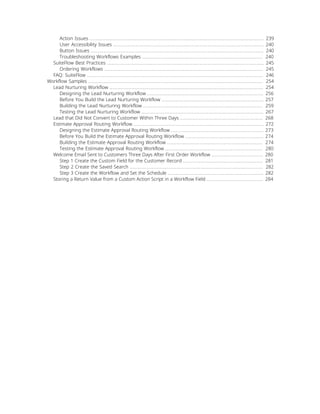 Action Issues ............................................................................................................... 239
User Accessibility Issues ................................................................................................ 240
Button Issues .............................................................................................................. 240
Troubleshooting Workflows Examples ............................................................................. 240
SuiteFlow Best Practices .................................................................................................... 245
Ordering Workflows ..................................................................................................... 245
FAQ: SuiteFlow ................................................................................................................ 246
Workflow Samples ............................................................................................................... 254
Lead Nurturing Workflow .................................................................................................. 254
Designing the Lead Nurturing Workflow .......................................................................... 256
Before You Build the Lead Nurturing Workflow ................................................................. 257
Building the Lead Nurturing Workflow ............................................................................ 259
Testing the Lead Nurturing Workflow .............................................................................. 267
Lead that Did Not Convert to Customer Within Three Days ..................................................... 268
Estimate Approval Routing Workflow ................................................................................... 272
Designing the Estimate Approval Routing Workflow ........................................................... 273
Before You Build the Estimate Approval Routing Workflow .................................................. 274
Building the Estimate Approval Routing Workflow ............................................................. 274
Testing the Estimate Approval Routing Workflow .............................................................. 280
Welcome Email Sent to Customers Three Days After First Order Workflow ................................. 280
Step 1 Create the Custom Field for the Customer Record ................................................... 281
Step 2 Create the Saved Search ..................................................................................... 282
Step 3 Create the Workflow and Set the Schedule ............................................................. 282
Storing a Return Value from a Custom Action Script in a Workflow Field .................................... 284
 