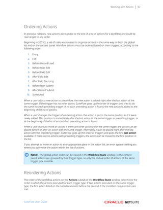 Working with Actions 82
Ordering Actions
In previous releases, new actions were added to the end of a list of actions for a workflow and could be
rearranged in any order.
Beginning in 2015.2, a set of rules was created to organize actions in the same way on both the global
list and on the context panel. Workflow actions must be ordered based on their triggers, according to the
following order:
1. Entry
2. Exit
3. Before Record Load
4. Before User Edit
5. Before Field Edit
6. After Field Edit
7. After Field Sourcing
8. Before User Submit
9. After Record Submit
10. Scheduled
When a user adds a new action to a workflow, the new action is added right after the last action of the
same trigger. If the trigger has no other action, SuiteFlow goes up the order of triggers and tries to do
the same for each preceding trigger. If no such preceding action is found, the new action is added to the
beginning of the list of actions.
When a user changes the trigger of an existing action, the action is put in the same position as if it were
newly added. This position is immediately after the last action of the same trigger or preceding trigger, or
at the beginning of the list of actions if no preceding action is found.
When a user wants to move an action, if there are other actions with the same trigger, the action can be
placed before or after an action with the same trigger. Alternately, it can be placed right after the last
action with the preceding trigger. SuiteFlow goes up the order of triggers and picks the first last action
available. If there are no actions with preceding triggers, the action can be moved to the first position in
the list.
If you attempt to move an action to an inappropriate place in the action list, an error appears telling you
where you can move the action within the list of actions.
Note: The global action order can be viewed in the Workflow State window. In the context
panel, actions are grouped by their trigger type, so only the mutual order of actions of the same
trigger type is visible.
Reordering Actions
The order of the workflow actions on the Actions subtab of the Workflow State window determines the
order in which the actions executed for each trigger type. If two actions executed on the same trigger
type, the first action listed on the subtab executed before the second, if the condition requirements are
met.
SuiteFlow User Guide
 