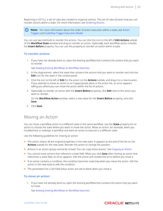 Working with Actions 83
Beginning in 2015.2, a set of rules was created to organize actions. This set of rules dictates how you can
reorder actions within a state. For more information, see Ordering Actions.
Note: For more information about the order of action execution within a state, see Action
Triggers and SuiteFlow Trigger Execution Model
You can use two methods to reorder the actions. You can click the icon to the left of Edit Actions subtab
of the Workflow State window and drag to reorder an action. Optionally, each workflow action includes
the Insert Before property. You can use this property to reorder an action within a state.
To reorder actions:
1. If you have not already done so, open the existing workflow that contains the actions that you want
to reorder.
See Viewing Existing Workflows or Workflow Searches.
2. In the diagrammer, select the state that contains the actions that you want to reorder and click the
Edit icon for the state in the context panel.
3. Click the icon to the left of Edit for the action on the Actions subtab, and drag it to a new location.
If you attempt to move an action to an inappropriate place in the action list, an error appears
telling you where you can move the action within the list of actions.
4. Optionally, to reorder an action with the Insert Before property, click Edit next to the action you
want to reorder.
On the Workflow Action window, select a new value for the Insert Before property, and click
Save.
5. Click Save.
Moving an Action
You can move a workflow action to a different state in the same workflow. Use the State property for an
action to choose the state where you want to move the action. Move an action, for example, when you
troubleshoot or redesign a workflow and want an action to execute in a different state.
Use the following guidelines for moving an action:
■ The action retains all the original properties in the new state. It appears at the end of the list on the
Actions subtab for the new state. Reorder the action to change the position.
■ Actions in an action group cannot be moved. You can copy these actions. See Copying an Action.
■ You cannot move actions that reference a state field. When you click Save after moving an action that
references a state field, an error appears. Edit the action and resolve the error before you move it.
■ If an action contains a condition, the condition becomes read-only when you move the action. Edit the
action in the new state to edit the condition.
■ The parameters for a Set Field Value action are set to blank when you move it.
To move an action:
1. If you have not already done so, open the existing workflow that contains the action that you want
to move.
See Viewing Existing Workflows or Workflow Searches.
SuiteFlow User Guide
 