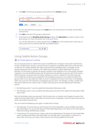 Working with Actions 86
9. Click Save. The new group appears at the bottom of the Actions subtab.
You can also view action groups on the State tab in the context panel. For details, see Workflow
Context Panel.
10. Click Edit to the left of the group to add actions.
11. At the bottom of the Workflow Action Group window, click New Action to create an action in the
action group. For more information, see Creating an Action.
You can also add actions to action groups from the State tab in the context panel. Hover over an
action group name to view the Add, Edit, and Delete buttons.
Using Sublist Action Groups
Item Sublist Approval in SuiteFlow
You can execute actions on sublist lines as part of workflows for transaction records with Sublist Action
Groups. A Sublist Action Group is a group of actions assigned to a workflow state that is to be executed
on each line of a sublist. Whether the actions execute during a workflow state is contingent on the
group’s and group actions' conditions. The sublist action group’s condition determine if the group
executes. For the group to execute, the group’s condition must evaluate to true. If the group’s condition
evaluates to true, the workflow iterates over all sublist lines and attempts to execute each of the actions
within the group. If a group action’s condition evaluates to true for a sublist line, the action executes
on the sublist line. All actions are evaluated for the possibility of execution on a sublist line before the
group moves to the next sublist line. After an action is evaluated, the result of the action is immediately
taken into account for the evaluation of subsequent group actions. For example, consider a sublist line’s
Description field that has a value of Val1. A sublist action group has the two following Set Field Value
actions:
■ Set Field Value action 1 sets the sublist line’s Description field value to Val2.
■ Set Field Value action 2 has a condition that will execute the action if the sublist line’s Description field’s
value is Val2.
Both Set Field Value actions are executed. The first action has no condition and changes the value of the
sublist line’s Description field to Val2. When the second action is evaluated, it sees the value set by the first
action and knows to execute next.
You can include the following action types in Sublist Action Groups:
■ Set Field Value. This action lets you set the values for record body fields, custom workflow state fields,
and sublist fields. You can also set values for these fields depending on the values of the same types of
fields (record body, workflow state, sublist).
■ Create Record. This action lets you create a new record, depending on the values of record body fields,
custom workflow state fields, and sublist fields. For example, when a training item is ordered on a
sales order record, you can create a task record for the training supplies for that order.
SuiteFlow User Guide
 