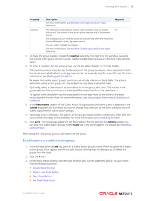 Working with Actions 88
Property Description Required
For more information, see Workflow Event Types and Event Types
Reference.
Contexts The NetSuite functionality or feature used to create, view, or update
the record. The actions of the action group execute only if the context
occurs.
For example, you can limit the action to execute only when the record for
the workflow was created by a web service.
You can select multiple event types.
For more information, see Workflow Context Types and Context Types
Reference.
No
5. To make the group inactive, enable the Inactive property. The next time the workflow executes,
the actions in the group do not execute. Inactive sublist action groups are dimmed in the context
panel.
6. To enter a condition for the action group, use the Condition Builder or Formula Builder.
The condition criteria must be met for the actions in the group to execute. Use a condition to limit
the situations in which all actions in a group execute, for example, only for a specific user. For more
information, see Working with Conditions.
Be aware that sublist action group’s condition can include only record body fields. The actions
within the sublist action group can contain both recordy body and sublist fields.
7. Optionally, select a saved search as a condition for action group execution. The actions in the
group execute if the current record in the workflow is returned from the saved search.
To appear in the dropdown list, the saved search record type must be the same as the base
record type for the workflow. For more information, see Executing an Action with a Saved Search
Condition.
8. In the Parameters section of the Sublist Action Group window, the Items sublist is selected in the
Sublist dropdown list. Currently, you cannot change this selection, as the Items sublist is the only
sublist supported for sublist action groups.
9. Optionally, enter a schedule. The actions in the group execute on the schedule you enter after the
record enters the state in the workflow. For more information, see Scheduling an Action.
10. Click Save. The new group appears in the list of actions for the state on the Actions subtab. You
can also view sublist action groups on the State tab in the context panel. For details, see Workflow
Context Panel.
After saving the new group, you can add actions to the group.
To add actions to a sublist action group:
1. In the context panel’s State tab, point to a sublist action group’s name. When you point to a sublist
action group, icons appear that let you add actions to the group, edit the group, or delete the
group from the state.
2. Click the + icon.
3. On the New Action window, click the type of action you want to add to the group. You can select
from the following actions:
■ Create Record Action
■ Return User Error Action
■ Send Email Action
■ Set Field Value Action
SuiteFlow User Guide
 