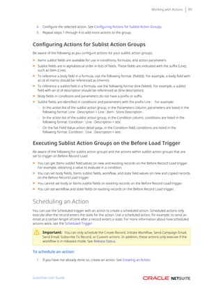 Working with Actions 89
4. Configure the selected action. See Configuring Actions for Sublist Action Groups.
5. Repeat steps 1 through 4 to add more actions to the group.
Configuring Actions for Sublist Action Groups
Be aware of the following as you configure actions for your sublist action groups:
■ Items sublist fields are available for use in conditions, formulas, and action parameters.
■ Sublist fields are in alphabetical order in lists of fields. These fields are indicated with the suffix (Line),
such as Item (Line).
■ To reference a body field in a formula, use the following format: {fieldid}. For example, a body field with
an id of memo should be referenced as {memo}.
■ To reference a sublist field in a formula, use the following format {line.fieldid}. For example, a sublist
field with an id of description should be referenced as {line.description}.
■ Body fields in conditions and parameters do not have a prefix or suffix.
■ Sublist fields are identified in conditions and parameters with the prefix Line : . For example:
□ In the action list of the sublist action group, in the Parameters column, parameters are listed in the
following format: Line : Description = Line : Item : Store Description .
□ In the action list of the sublist action group, in the Condition column, conditions are listed in the
following format: Condition : Line : Description = test.
□ On the Set Field Value action detail page, in the Condition field, conditions are listed in the
following format: Condition : Line : Description = test.
Executing Sublist Action Groups on the Before Load Trigger
Be aware of the following for sublist action groups and the actions within sublist action groups that are
set to trigger on Before Record Load:
■ You can get Items sublist field values on new and existing records on the Before Record Load trigger.
For example, obtaining a value to evaluate in a condition.
■ You can set body fields, Items sublist fields, workflow, and state field values on new and copied records
on the Before Record Load trigger.
■ You cannot set body or Items sublist fields on existing records on the Before Record Load trigger.
■ You can set workflow and state fields on existing records on the Before Record Load trigger.
Scheduling an Action
You can use the Scheduled trigger with an action to create a scheduled action. Scheduled actions only
execute after the record enters the state for the action. Use a scheduled action, for example, to send an
email at a certain length of time after a record enters a state. For more information about how scheduled
actions work, see the Scheduled Trigger.
Important: You can only schedule the Create Record, Initiate Workflow, Send Campaign Email,
Send Email, Subscribe To Record, or Custom actions. In addition, these actions only execute if the
workflow is in released mode. See Release Status.
To schedule an action:
1. If you have not already done so, create an action. See Creating an Action.
SuiteFlow User Guide
 