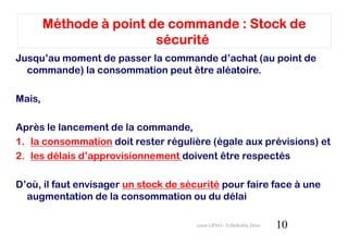 Méthode à point de commande : Stock de
                         sécurité
Jusqu’au moment de passer la commande d’achat (au point de
  commande) la consommation peut être aléatoire.

Mais,

Après le lancement de la commande,
1. la consommation doit rester régulière (égale aux prévisions) et
2. les délais d’approvisionnement doivent être respectés

D’où, il faut envisager un stock de sécurité pour faire face à une
  augmentation de la consommation ou du délai

                                       cours GPAO - O.Belkahla Driss   10
 