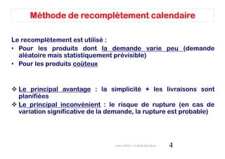 Méthode de recomplètement calendaire

Le recomplètement est utilisé :
• Pour les produits dont la demande varie peu (demande
  aléatoire mais statistiquement prévisible)
• Pour les produits coûteux


 Le principal avantage : la simplicité + les livraisons sont
 planifiées
 Le principal inconvénient : le risque de rupture (en cas de
 variation significative de la demande, la rupture est probable)




                                cours GPAO - O.Belkahla Driss   4
 