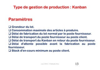 Type de gestion de production : Kanban


Paramètres
  Grandeur du lot.
  Consommation maximale des articles à produire.
  Délai de fabrication du lot normal par le poste fournisseur.
  Délai de transport du poste fournisseur au poste client.
  Délai de transport du Kanban en retour du poste fournisseur.
  Délai d'attente possible avant la fabrication au poste
fournisseur.
  Stock d'en-cours minimum au poste client.



                       cours GPAO - O.Belkahla Driss   13
 