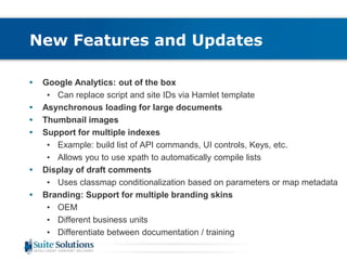 New Features and Updates 
• Google Analytics: out of the box 
• Can replace script and site IDs via Hamlet template 
• Asynchronous loading for large documents 
• Thumbnail images 
• Support for multiple indexes 
• Example: build list of API commands, UI controls, Keys, etc. 
• Allows you to use xpath to automatically compile lists 
• Display of draft comments 
• Uses classmap conditionalization based on parameters or map metadata 
• Branding: Support for multiple branding skins 
• OEM 
• Different business units 
• Differentiate between documentation / training 
 