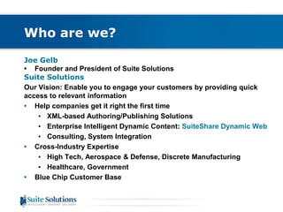 Who are we? 
Joe Gelb 
• Founder and President of Suite Solutions 
Suite Solutions 
Our Vision: Enable you to engage your customers by providing quick 
access to relevant information 
• Help companies get it right the first time 
• XML-based Authoring/Publishing Solutions 
• Enterprise Intelligent Dynamic Content: SuiteShare Dynamic Web 
• Consulting, System Integration 
• Cross-Industry Expertise 
• High Tech, Aerospace & Defense, Discrete Manufacturing 
• Healthcare, Government 
• Blue Chip Customer Base 
 