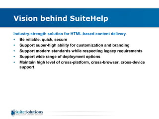 Vision behind SuiteHelp 
Industry-strength solution for HTML-based content delivery 
• Be reliable, quick, secure 
• Support super-high ability for customization and branding 
• Support modern standards while respecting legacy requirements 
• Support wide range of deployment options 
• Maintain high level of cross-platform, cross-browser, cross-device 
support 
 