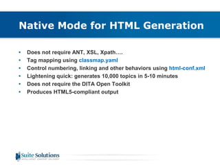 Native Mode for HTML Generation 
• Does not require ANT, XSL, Xpath…. 
• Tag mapping using classmap.yaml 
• Control numbering, linking and other behaviors using html-conf.xml 
• Lightening quick: generates 10,000 topics in 5-10 minutes 
• Does not require the DITA Open Toolkit 
• Produces HTML5-compliant output 
 