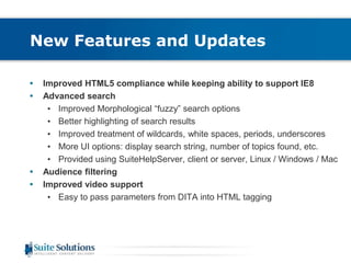 New Features and Updates 
• Improved HTML5 compliance while keeping ability to support IE8 
• Advanced search 
• Improved Morphological “fuzzy” search options 
• Better highlighting of search results 
• Improved treatment of wildcards, white spaces, periods, underscores 
• More UI options: display search string, number of topics found, etc. 
• Provided using SuiteHelpServer, client or server, Linux / Windows / Mac 
• Audience filtering 
• Improved video support 
• Easy to pass parameters from DITA into HTML tagging 
 