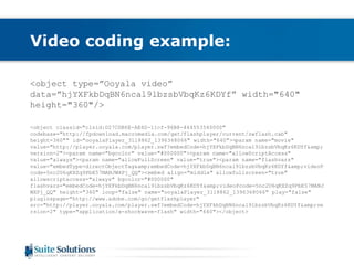 Video coding example: 
<object type=”Ooyala video” 
data=”hjYXFkbDqBN6ncal9lbzsbVbqKz6KDYf” width="640" 
height="360"/> 
<object classid="clsid:D27CDB6E-AE6D-11cf-96B8-444553540000" 
codebase="http://fpdownload.macromedia.com/get/flashplayer/current/swflash.cab" 
height=360"" id="ooyalaPlayer_3118862_1396368066" width="640"><param name="movie" 
value="http://player.ooyala.com/player.swf?embedCode=hjYXFkbDqBN6ncal9lbzsbVbqKz6KDYf&amp; 
version=2"><param name="bgcolor" value="#000000"><param name="allowScriptAccess" 
value="always"><param name="allowFullScreen" value="true"><param name="flashvars" 
value="embedType=directObjectTag&amp;embedCode=hjYXFkbDqBN6ncal9lbzsbVbqKz6KDYf&amp;videoP 
code=5nc2U6qKXZq9PbE57MANJWXPj_QQ"><embed align="middle" allowfullscreen="true" 
allowscriptaccess="always" bgcolor="#000000" 
flashvars="embedCode=hjYXFkbDqBN6ncal9lbzsbVbqKz6KDYf&amp;videoPcode=5nc2U6qKXZq9PbE57MANJ 
WXPj_QQ" height="360" loop="false" name="ooyalaPlayer_3118862_1396368066" play="false" 
pluginspage="http://www.adobe.com/go/getflashplayer" 
src="http://player.ooyala.com/player.swf?embedCode=hjYXFkbDqBN6ncal9lbzsbVbqKz6KDYf&amp;ve 
rsion=2" type="application/x-shockwave-flash" width="640"></object> 
 