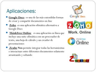Aplicaciones:
 Google Docs es una de las más extendidas formas

de crear y compartir documentos on-line
 Zoho es una aplicación ofimática alternativa a
Google Docs
 ThinkFree Online  es una aplicación en línea que
incluye una suite ofimática con un procesador de
texto, una hoja de cálculo y un creador de
presentaciones
 Zcube Nos permite integrar todas las herramientas
e interactuar entre diferentes documentos solamente
arrastrando y soltando

 