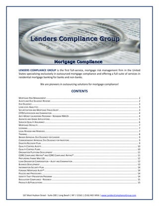 LENDERS COMPLIANCE GROUP is the first full-service, mortgage risk management firm in the United
States specializing exclusively in outsourced mortgage compliance and offering a full suite of services in
residential mortgage banking for banks and non-banks.
We are pioneers in outsourcing solutions for mortgage compliance!

CONTENTS
MORTGAGE RISK MANAGEMENT .................................................................................................................................................... 2
AUDITS AND DUE DILIGENCE REVIEWS ............................................................................................................................................. 2
DUE DILIGENCE ........................................................................................................................................................................... 3
LOAN LEVEL ANALYTICS ................................................................................................................................................................ 3
SECURITIZATION AND MORTGAGE FRAUD AUDIT ................................................................................................................................ 3
CFPB SUPERVISION AND EXAMINATION ........................................................................................................................................... 4
ANTI-MONEY LAUNDERING PROGRAM – NONBANK RMLOS ............................................................................................................... 4
AGENCIES AND GINNIE APPLICATIONS .............................................................................................................................................. 5
SERVICER QUALITY ASSURANCE ...................................................................................................................................................... 6
MORTGAGE DEFAULTS ................................................................................................................................................................. 7
LICENSING.................................................................................................................................................................................. 7
LEGAL REVIEWS AND REMEDIES ...................................................................................................................................................... 7
TRAINING................................................................................................................................................................................... 8
BROKER APPROVAL DUE DILIGENCE FOR LENDERS .............................................................................................................................. 9
CORRESPONDENT APPROVAL DUE DILIGENCE FOR INVESTORS ............................................................................................................... 9
DISASTER RECOVERY PLAN ............................................................................................................................................................ 9
QUALITY CONTROL AUDITS .......................................................................................................................................................... 10
QUALITY CONTROL PLANS ........................................................................................................................................................... 10
ORIGINATION PLATFORM DEVELOPMENT ....................................................................................................................................... 11
CORE COMPLIANCE MATRIX® AND CORE COMPLIANCE RATING®...................................................................................................... 11
PREFUNDING FANNIE MAE LQI .................................................................................................................................................... 12
LOAN ORIGINATOR COMPENSATION – AUDIT AND EXAMINATION ........................................................................................................ 12
BUSINESS DEVELOPMENT ............................................................................................................................................................ 13
INFORMATION SECURITY PLAN ..................................................................................................................................................... 14
FORENSIC MORTGAGE AUDIT®..................................................................................................................................................... 14
POLICIES AND PROCEDURES ......................................................................................................................................................... 14
IDENTITY THEFT PREVENTION PROGRAM ........................................................................................................................................ 14
REGULATORY COMPLIANCE - RESEARCH ......................................................................................................................................... 15
PRODUCTS & PUBLICATIONS ........................................................................................................................................................ 15

167 West Hudson Street - Suite 200 | Long Beach | NY | 11561 | (516) 442-3456 | www.LendersComplianceGroup.com

 