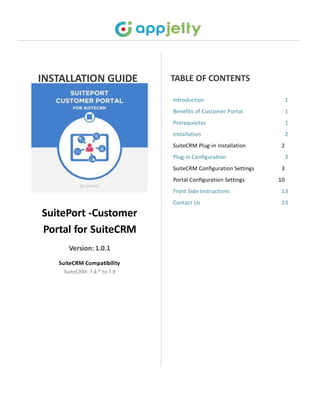 INSTALLATION GUIDE
Introduction 1
Benefits of Customer Portal 1
Prerequisites 1
Installation 2
SuiteCRM Plug-in Installation 2
Plug-in Configuration 3
SuiteCRM Configuration Settings 3
Portal Configuration Settings 10
Front Side Instructions 13
Contact Us 23
SuitePort -Customer
Portal for SuiteCRM
Version: 1.0.1
SuiteCRM Compatibility
SuiteCRM: 7.4.* to 7.9
TABLE OF CONTENTS
 