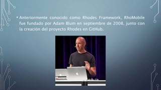 • Anteriormente conocido como Rhodes Framework, RhoMobile
fue fundado por Adam Blum en septiembre de 2008, junto con
la creación del proyecto Rhodes en GitHub.
 