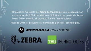 • RhoMobile fue parte de Zebra Technologies tras la adquisición
en octubre de 2014 de Motorola Solutions por parte de Zebra
hasta 2016, cuando el proyecto fue de fuente abierta.
• Desde 2016 el proyecto es mantenido por Tau Technologies.
 