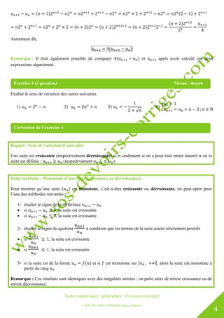 Suites numériques : généralités – Exercices corrigés
© SOS DEVOIRS CORRIGES (marque déposée)
4
Autrement dit,
Remarque : Il était également possible de comparer et après avoir calculé ces deux
expressions séparément.
Etudier le sens de variation des suites suivantes.
1) 2)
Rappel : Sens de variation d’une suite
Uns suite est croissante (respectivement décroissante) si et seulement si on a pour tout entier naturel où la
suite est définie : (respectivement ).
Point méthode : Monotonie d’une suite (croissance ou décroissance)
Pour montrer qu’une suite est monotone, c’est-à-dire croissante ou décroissante, on peut opter pour
l’une des méthodes suivantes :
1- étudier le signe de la différence
 si , la suite est croissante
 si , la suite est croissante
2- étudier le signe du quotient à condition que les termes de la suite soient strictement positifs
 si , la suite est croissante
 si , la suite est croissante
3- si la suite est de la forme et si est monotone sur , alors la suite est monotone à
partir du rang .
Remarque : Ces résultats sont identiques avec des inégalités strictes ; on parle alors de stricte croissance ou de
stricte décroissance.
Exercice 4 (1 question) Niveau : moyen
Correction de l’exercice 4
 