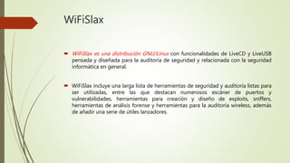 WiFiSlax
 WiFiSlax es una distribución GNU/Linux con funcionalidades de LiveCD y LiveUSB
pensada y diseñada para la auditoría de seguridad y relacionada con la seguridad
informática en general.
 WiFiSlax incluye una larga lista de herramientas de seguridad y auditoría listas para
ser utilizadas, entre las que destacan numerosos escáner de puertos y
vulnerabilidades, herramientas para creación y diseño de exploits, sniffers,
herramientas de análisis forense y herramientas para la auditoría wireless, además
de añadir una serie de útiles lanzadores.
 