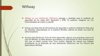 Wifiway
 Wifiway es una distribución GNU/Linux pensada y diseñada para la auditoría de
seguridad de las redes WiFi, Bluetooth y RFID. Se publican imágenes iso con
funcionalidades de LiveCD y LiveUSB
 Incluye una larga lista de herramientas de seguridad y auditoría inalámbrica listas para
ser utilizadas, especializadas en la auditoría Wireless, además de añadir una serie de
útiles lanzadores.
 Aunque está influida por inicio de varios desarrollos, algunos muy populares como es el
caso de WiFiSlax, se debe destacar que Wifiway no está basada en otras distribuciones
sino que se realizó usando Linux From Scratch. Además los autores que trabajan
actualmente en el desarrollo de esta distribución GNU/Linux son los mismos que
desarrollaron WiFiSlax.
 