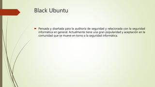 Black Ubuntu
 Pensada y diseñada para la auditoría de seguridad y relacionada con la seguridad
informática en general. Actualmente tiene una gran popularidad y aceptación en la
comunidad que se mueve en torno a la seguridad informática.
 