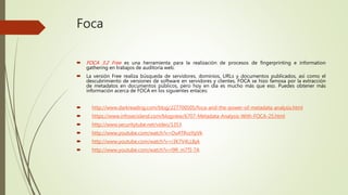 Foca
 FOCA 3.2 Free es una herramienta para la realización de procesos de fingerprinting e information
gathering en trabajos de auditoría web.
 La versión Free realiza búsqueda de servidores, dominios, URLs y documentos publicados, así como el
descubrimiento de versiones de software en servidores y clientes. FOCA se hizo famosa por la extracción
de metadatos en documentos públicos, pero hoy en día es mucho más que eso. Puedes obtener más
información acerca de FOCA en los siguientes enlaces:
 http://www.darkreading.com/blog/227700505/foca-and-the-power-of-metadata-analysis.html
 https://www.infosecisland.com/blogview/6707-Metadata-Analysis-With-FOCA-25.html
 http://www.securitytube.net/video/1353
 http://www.youtube.com/watch?v=Ou4TRvzYpVk
 http://www.youtube.com/watch?v=r3K7V4LL8yk
 http://www.youtube.com/watch?v=l9R_m7TI-7A
 