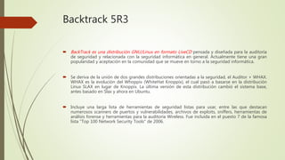 Backtrack 5R3
 BackTrack es una distribución GNU/Linux en formato LiveCD pensada y diseñada para la auditoría
de seguridad y relacionada con la seguridad informática en general. Actualmente tiene una gran
popularidad y aceptación en la comunidad que se mueve en torno a la seguridad informática.
 Se deriva de la unión de dos grandes distribuciones orientadas a la seguridad, el Auditor + WHAX.
WHAX es la evolución del Whoppix (WhiteHat Knoppix), el cual pasó a basarse en la distribución
Linux SLAX en lugar de Knoppix. La última versión de esta distribución cambió el sistema base,
antes basado en Slax y ahora en Ubuntu.
 Incluye una larga lista de herramientas de seguridad listas para usar, entre las que destacan
numerosos scanners de puertos y vulnerabilidades, archivos de exploits, sniffers, herramientas de
análisis forense y herramientas para la auditoría Wireless. Fue incluida en el puesto 7 de la famosa
lista "Top 100 Network Security Tools" de 2006.
 