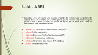 Backtrack 5R3
 Backtrack ofrece al usuario una extensa colección de herramientas completamente
usables desde un Live CD o un Live USB por lo que no requiere una instalación para
poder usarse. O bien, se ofrece la opción de instalar en un disco duro. Entre las
herramientas ofrecidas se encuentran:
 Aircrack-ng, Herramientas para auditoría inalámbrica
 Kismet, Sniffer inalámbrico
 Ettercap, Interceptor/Sniffer/Registrador para LAN
 Wireshark, Analizador de protocolos
 Medusa, herramienta para Ataque de fuerza bruta
 Nmap, rastreador de puertos
 
