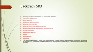 Backtrack 5R3
 Y una larga lista de otras herramientas, que se agrupan en 11 familias:
 Recopilación de Información
 Mapeo de Puertos
 Identificación de Vulnerabilidades
 Análisis de aplicaciones Web
 Análisis de redes de radio (WiFi, Bluetooth, RFID)
 Penetración (Exploits y Kit de herramientas de ingeniería social)
 Escalada de privilegios
 Mantenimiento de Acceso
 Forenses
 Ingeniería inversa
 Voz sobre IP
 Cabe destacar que siempre se le pueden añadir mas herramientas y software libre para desarrolladores de programación, herramientas
de oficina, etc. Que originalmente no trae Backtrack, por otro lado también los creadores de esta suite pueden personalizar a gusto el
backtrack.
 