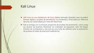 Kali Linux
 Kali Linux es una distribución de Linux Debian derivado diseñado para el análisis
forense digital y pruebas de penetración. Es mantenida y financiada por Offensive
Security Ltd. desarrollado por reescribir BackTrack.
 Kali se entrega con numerosos programas de pruebas de penetración, como nmap
(un escáner de puertos), Wireshark (un analizador de paquetes), John the Ripper
(Cracker de contraseñas) y Aircrack-ng (una suite de software para la penetración
de pruebas de redes de área local inalámbrica).
 