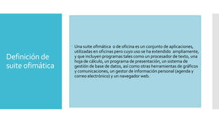 Definición de
suite ofimática

 Una suite ofimática o de oficina es un conjunto de aplicaciones,
utilizadas en oficinas pero cuyo uso se ha extendido ampliamente,
y que incluyen programas tales como un procesador de texto, una
hoja de cálculo, un programa de presentación, un sistema de
gestión de base de datos, así como otras herramientas de gráficos
y comunicaciones, un gestor de información personal (agenda y
correo electrónico) y un navegador web.

 