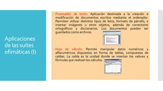 Procesador de texto: Aplicación destinada a la creación o
modificación de documentos escritos mediante el ordenador.
Permiten utilizar distintos tipos de letra, formato de párrafo, e
insertar imágenes u otros objetos, además de correctores
ortográficos y diccionarios. Los documentos pueden ser
guardados como archivos.

Aplicaciones
de las suites
ofimáticas (I)

 Hoja de cálculo: Permite manipular datos numéricos y
alfanuméricos dispuestos en forma de tablas, compuestas de
celdas. La celda es la unidad donde se insertan los valores y
fórmulas que realizan los cálculos.

 