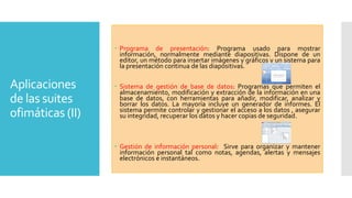  Programa de presentación: Programa usado para mostrar
información, normalmente mediante diapositivas. Dispone de un
editor, un método para insertar imágenes y gráficos y un sistema para
la presentación continua de las diapositivas.

Aplicaciones
de las suites
ofimáticas (II)

 Sistema de gestión de base de datos: Programas que permiten el
almacenamiento, modificación y extracción de la información en una
base de datos, con herramientas para añadir, modificar, analizar y
borrar los datos. La mayoría incluye un generador de informes. El
sistema permite controlar y gestionar el acceso a los datos , asegurar
su integridad, recuperar los datos y hacer copias de seguridad.

 Gestión de información personal: Sirve para organizar y mantener
información personal tal como notas, agendas, alertas y mensajes
electrónicos e instantáneos.

 