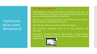  Por Sistema operativo (OS):
 Multiplataforma: Se ejecutan tanto en Windows, Mac OS y en
Linux. Destacan por tanto por su versatilidad. Se encuentran entre
las más conocidas OpenOffice y LibreOffice.

Clasificación
de las suites
ofimáticas (I)

 Sólo Linux: Las más representativas son Koffice en entorno KDE, y
Gnome Office en el del proyecto Gnome.
 Sólo Mac OS: iWork es la suite propietaria de Apple.
 Sólo Windows: Microsoft Works es la suite propietaria de
Microsoft.
 Dispositivos móviles (Android e IOS –Iphone e iPad-): Destaca
QuickOffice de Google, junto con iWork de Apple y Office Mobile
de Microsoft.

 