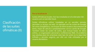  Por su localización:
 Suites ofimáticas locales: Son las instaladas en el ordenador del
usuario o en un servidor local.

Clasificación
de las suites
ofimáticas (II)

 Suites ofimáticas online: Instaladas en un servidor remoto,
permiten su acceso vía web. Un ejemplo son las suites de Google,
tal como GoogleDocs, con la que se tiene acceso a documentos de
texto, hojas de cálculo o presentaciones con la cuenta de Google.
También están las suites de Zoho, que incluye bases de datos
online, un organizador personal y conferencias Web. El problema
que plantea para las empresas este tipo de suites es la seguridad
(cifrado y servidor seguro), por ello son más utilizadas por el
usuario doméstico.

 