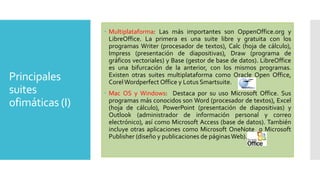 Principales
suites
ofimáticas (I)

 Multiplataforma: Las más importantes son OppenOffice.org y
LibreOffice. La primera es una suite libre y gratuita con los
programas Writer (procesador de textos), Calc (hoja de cálculo),
Impress (presentación de diapositivas), Draw (programa de
gráficos vectoriales) y Base (gestor de base de datos). LibreOffice
es una bifurcación de la anterior, con los mismos programas.
Existen otras suites multiplataforma como Oracle Open Office,
Corel Wordperfect Office y Lotus Smartsuite.
 Mac OS y Windows: Destaca por su uso Microsoft Office. Sus
programas más conocidos son Word (procesador de textos), Excel
(hoja de cálculo), PowerPoint (presentación de diapositivas) y
Outlook (administrador de información personal y correo
electrónico), así como Microsoft Access (base de datos). También
incluye otras aplicaciones como Microsoft OneNote o Microsoft
Publisher (diseño y publicaciones de páginas Web).

 