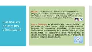  Mac OS: Su suite es iWork. Contiene un procesador de texto
(Pages), un paquete de presentaciones (KeyNote), y una hoja de
cálculo (Numbers). No dispone de funciones para bases de datos,
ni incluye las herramientas de dibujo de AppleWorks.

Clasificación
de las suites
ofimáticas (II)

 Unix y GNU/Linux: En el entorno KDE, destaca KOffice, con
procesador de textos (KWord,), hoja de cálculo (KSpread),
programa de presentación (Kpresenter) y aplicación de
administración de datos (Kexi). En el entorno GNOME, se utiliza
Gnome Office, con procesador de textos (AbiWord), hoja de
cálculo (Gnumeric), base de datos (Gnome-db), y programa de
edición de imágenes digitales (Gimp).

 