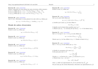 [http://mp.cpgedupuydelome.fr] dD édité le 31 août 2011                              Enoncés                                                                                  7

Exercice 62 [ 02299 ] [correction]                                                        Exercice 69 [ 02308 ] [correction]
Donner l’expression du terme général des suites récurrentes réelles suivantes :           Etudier la suite (un ) déﬁnie par
a) (un )n 0 déﬁnie par u0 = 1, u1 = 0 et ∀n ∈ N, un+2 = 4un+1 − 4un
                                                                                                                                                     1
b) (un )n 0 déﬁnie par u0 = 1, u1 = −1 et ∀n ∈ N, 2un+2 = 3un+1 − un                                                u0 > 0 et ∀n ∈ N, un+1 =
c) (un )n 0 déﬁnie par u0 = 1, u1 = 2 et ∀n ∈ N, un+2 = un+1 − un .                                                                               2 + un


                                                                                          Exercice 70 [ 02309 ] [correction]
Exercice 63 [ 02300 ] [correction]                                                        Soit (un ) la suite réelle déﬁnie par
Soit θ ∈ ]0, π[. Déterminer le terme général de la suite réelle (un ) déﬁnie par :                                                                     √
                                                                                                              u0 = a ∈ [−2, 2] et ∀n ∈ N, un+1 =           2 − un
                u0 = u1 = 1 et ∀n ∈ N, un+2 − 2 cos θun+1 + un = 0
                                                                                          a) Justiﬁer que la suite (un ) est bien déﬁnie et

Etude de suites récurrentes                                                                                                ∀n ∈ N, un ∈ [−2, 2]
                                                                                          b) Quelles sont les limites ﬁnies possibles pour (un ) ?
Exercice 64 [ 02304 ] [correction]                                                        c) Montrer que (|un − 1|) converge puis que lim |un − 1| = 0. En déduire lim un .
Etudier la suite (un ) déﬁnie par

                         u0 = a ∈ R et ∀n ∈ N, un+1 = u2
                                                       n                                  Exercice 71 [ 02310 ] [correction]
                                                                                          Soit a ∈ C tel que 0 < |a| < 1 et (un ) la suite déﬁnie par
                                                                                                                                                    un
Exercice 65 [ 02305 ] [correction]                                                                                  u0 = a et ∀n ∈ N, un+1 =
                                                                                                                                                  2 − un
Etudier la suite (un ) déﬁnie par
                                                                                          Montrer que (un ) est bien déﬁnie et |un | < 1. Etudier la limite de (un ).
                          u0 ∈ R et ∀n ∈ N, un+1 = u2 + 1
                                                    n


                                                                                          Exercice 72 [ 02312 ] [correction]
Exercice 66 [ 02303 ] [correction]                                                        Soit a > 0 et (un ) la suite déﬁnie par u0 > 0 et
Etudier la suite (un ) déﬁnie par
                                                                                                                                       1           a
                                                    √                                                                 ∀n ∈ N, un+1 =       un +
                         u0 = 1 et ∀n ∈ N, un+1 =       1 + un                                                                         2          un
                                                                                          a) Etudier la convergence de la suite (un ).
Exercice 67 [ 02306 ] [correction]                                                        b) On pose pour tout n ∈ N                   √
                                                                                                                                  un − a
Etudier la suite (un ) déﬁnie par                                                                                           vn =       √
                                                                                                                                  un + a
                         u0   1 et ∀n ∈ N, un+1 = 1 + ln un                               Calculer vn+1 en fonction de vn , puis vn en fonction de v0 et n.
                                                                                                                  √
                                                                                          c) Montrer que, si u0 > a, on a
                                                                                                                                √            2n
Exercice 68 [ 02307 ] [correction]                                                                                       un − a        2u0 .v0
Etudier la suite (un ) déﬁnie par                                                                                                 √                       2n
                                                                                          Ainsi, un réalise une approximation de a à la précision 2u0 .v0 → 0.
                                                                                                                                                                    n∞   √
                         u0 ∈ R et ∀n ∈ N, un+1 = eun − 1                                 On peut alors par des calculs élémentaires, déterminer une approximation de        a.
 