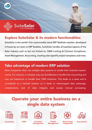 SuiteSolar is the world’s first customizable cloud ERP NetSuite solution, developed
in-house by our team at ERP Buddies. SuiteSolar handles all business aspects of the
Solar industry such as but not limited to: O&M tracking & Contract Compliance,
Asset Management, Accounting, creating solar-specific project templates and more.
Explore SuiteSolar & its modern functionalities
Operate your entire business on a
single data system
Accounting CRM Inventory
Management
Project
Management
External app
Integrations
Procurement
S
S
S
S
S
S
S
S SuiteSolar
Powered by ERP Buddies Inc.
erpbuddies.com
Most companies often use multiple data systems to handle their business require-
ments. For instance, a company may use QuickBooks to handle their accounting and
may use Salesforce to handle their CRM initiatives. This leads to a mess and is
considered as a hairball solution as it leads to mismanaged data exchange,
complications, lack of data integrity and excess manual processing.
Take advantage of modern ERP solution
 