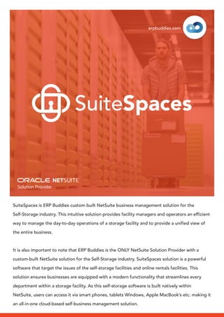 SuiteSpaces is ERP Buddies custom built NetSuite business management solution for the
Self-Storage industry. This intuitive solution provides facility managers and operators an efficient
way to manage the day-to-day operations of a storage facility and to provide a unified view of
the entire business.
It is also important to note that ERP Buddies is the ONLY NetSuite Solution Provider with a
custom-built NetSuite solution for the Self-Storage industry. SuiteSpaces solution is a powerful
software that target the issues of the self-storage facilities and online rentals facilities. This
solution ensures businesses are equipped with a modern functionality that streamlines every
department within a storage facility. As this self-storage software is built natively within
NetSuite, users can access it via smart phones, tablets Windows, Apple MacBook’s etc. making it
an all-in-one cloud-based self-business management solution.
erpbuddies.com
SuiteSpaces
 