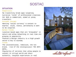 SOSTAC
SITUATION
Competitors
•No travel/city break apps targeting
lucrative ‘niche’ of professional creatives
•Air BnB is commercial, aimed at young
travellers
Customer Insight
•Wanting ‘social currency’ & content to
express style, status, personality & want
to be inspired.
Market Trends
•Location based apps that are ‘browsable’ in
nature and allow networking in real time are
growing in popularity
•Fashion & Design industry is a high growth
sector & key to economy
Trends
•The unconventional, rebellion, the non
brand, rise of the inconspicuous= THE ANTI
HOTEL.
•Popularity of services that allow people to
connect in virtual world and share
authentic, tangible experiences in real
 
