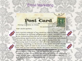 •“ Mixing cocktails in Milan
•Dear Suite-spotters,
Just a quick snapshot of my amazing time in Milan. I booked
on Suitespot as a friend recommended it and I thought it would
be an interesting alternative to a hotel not to mention the
networking opportunities and be around inspiring individuals.
The host was Paula and she was very friendly from the
beginning and it turned out that she and I had a lot in
common, especially in the kinds of designers we loved! On the
Saturday night we went to an exclusive fashion show where I
met some up and coming Italian designers and being with
Paula definitely helped me open up some interested
conversations with them. Not the mention the exquisite
cocktails at the venue. After the party we went to an afterparty
where we met some very inspirign people, the interior design
and layout of the flat was amazing.
Regards,
Email Marketing
 