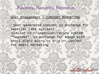 User Engagement – CONTENT MARKETING
• User generated content in exchange for
sweeties (aka suitees)
•Similar to tripadvisor/review system
•“Suitees” in exchange for blogs with
short diary entry to trip => content
for email marketing
Reviews, Rewards, Retention
 