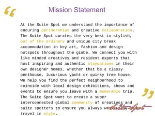 At the Suite Spot we understand the importance of
enduring partnerships and creative collaboration.
The Suite Spot curates the very best in stylish,
out of the ordinary and unique city break
accommodation in key art, fashion and design
hotspots throughout the globe. We connect you with
like minded creatives and resident experts that
host inspiring and authentic staycations in their
own designer homes, whether that be a classy
penthouse, luxurious yacht or quirky tree house.
We help you find the perfect neighborhood to
coincide with local design exhibitions, shows and
events to ensure you leave with a memorable trip.
The Suite Spot want to create a super
interconnected global community of creatives and
suite spotters to ensure you always work, play and
travel in style.
Mission Statement
“
 