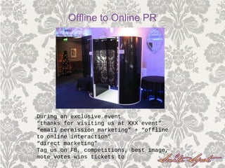 During an exclusive event
“thanks for visiting us at XXX event”
“email permission marketing” + “offline
to online interaction”
“direct marketing”
Tag us on FB, competitions, best image,
mote votes wins tickets to
Offline to Online PR
 
