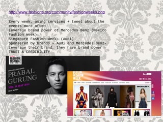 http://www.fashions.org/community/fashionweeks.php
Every week, using services + tweet about the
events more often
Leverage brand power ot Mercedes Benz (Mexico
Fashion Week)
Singapore Fashion Week: (Audi)
Sponsered by brands – Audi and Mercedes Benz-
leverage their brand, they have brand power =
TRUST & CREDIBILITY
 